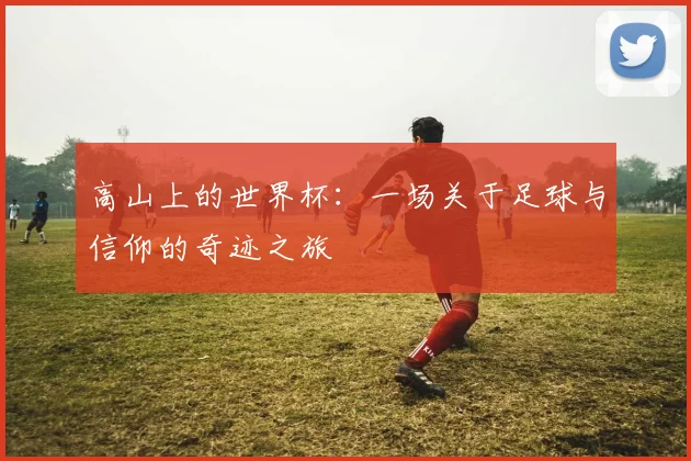 高山上的世界杯：一场关于足球与信仰的奇迹之旅
