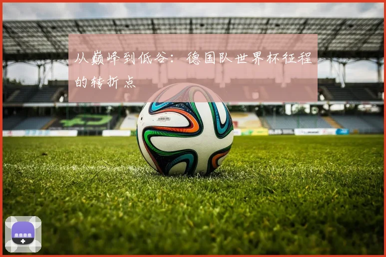 从巅峰到低谷：德国队世界杯征程的转折点