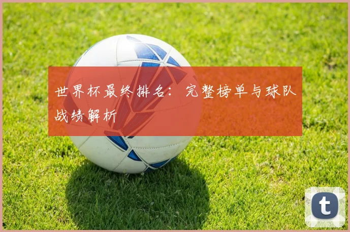 世界杯最终排名:完整榜单与球队战绩解析