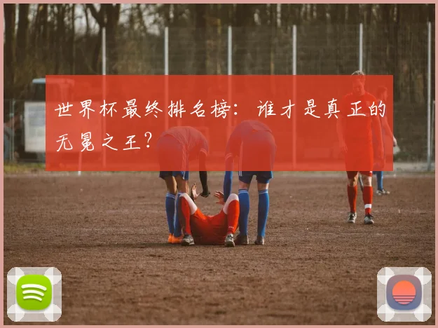 世界杯最终排名榜：谁才是真正的无冕之王？