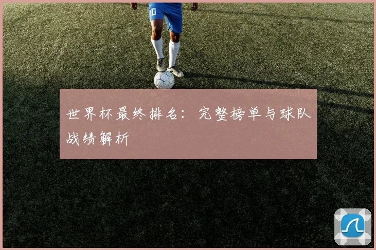 世界杯最终排名:完整榜单与球队战绩解析