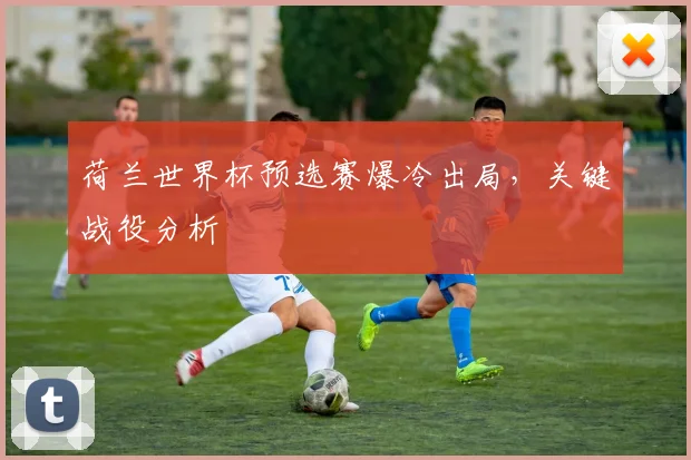 荷兰世界杯预选赛爆冷出局，关键战役分析