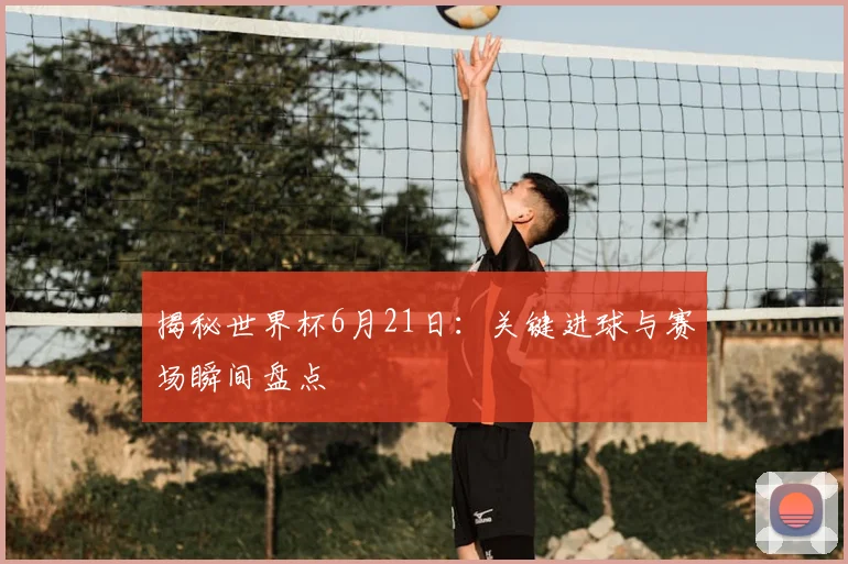 揭秘世界杯6月21日：关键进球与赛场瞬间盘点