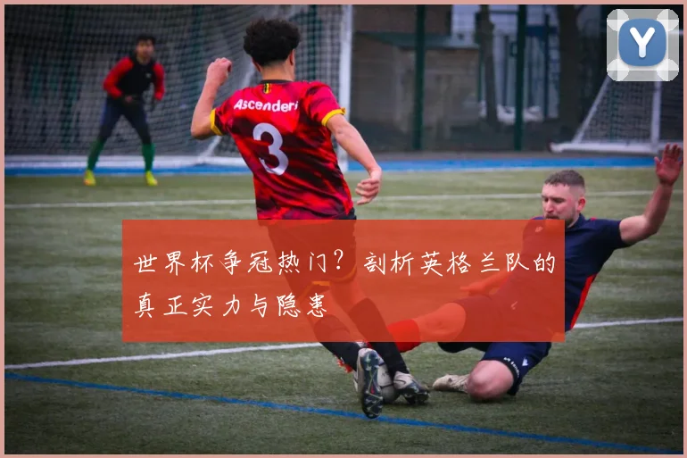 世界杯争冠热门?剖析英格兰队的真正实力与隐患