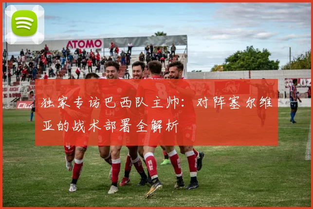 独家专访巴西队主帅：对阵塞尔维亚的战术部署全解析