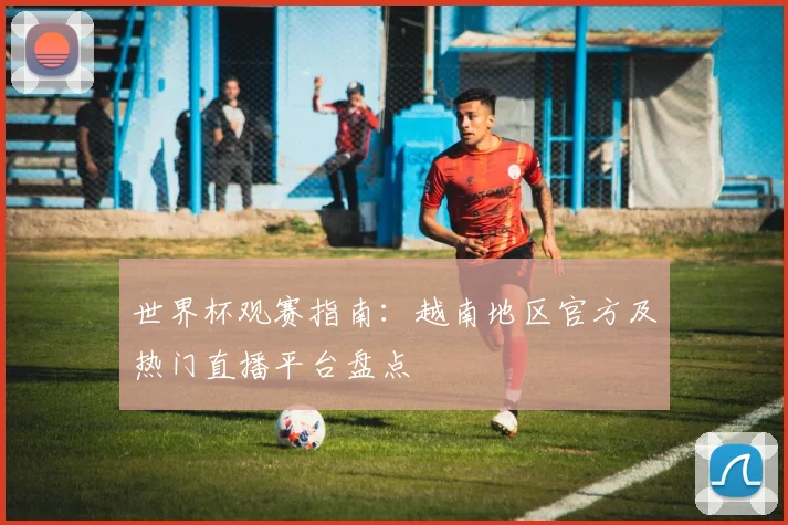 世界杯观赛指南：越南地区官方及热门直播平台盘点