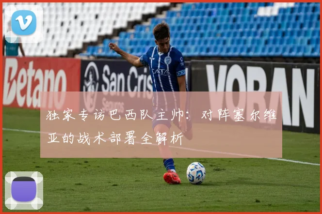 独家专访巴西队主帅：对阵塞尔维亚的战术部署全解析