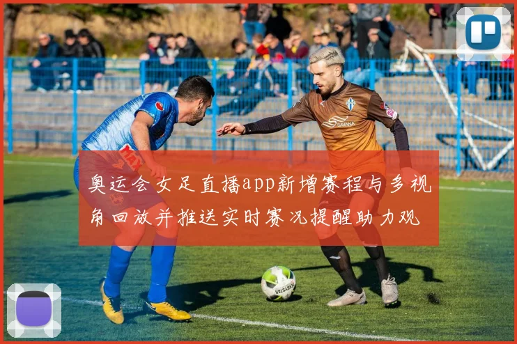 奥运会女足直播app新增赛程与多视角回放并推送实时赛况提醒助力观赛