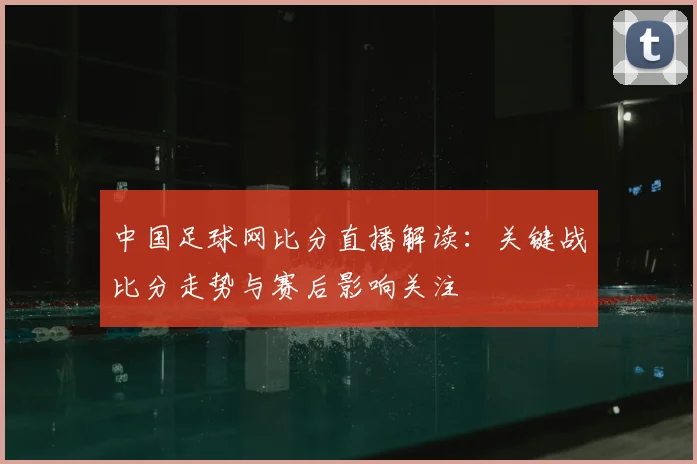 中国足球网比分直播解读：关键战比分走势与赛后影响关注