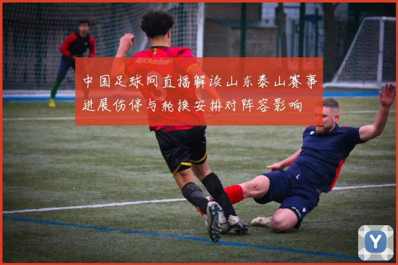 中国足球网直播解读山东泰山赛事进展伤停与轮换安排对阵容影响
