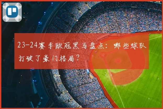 23-24赛季欧冠黑马盘点：哪些球队打破了豪门格局？