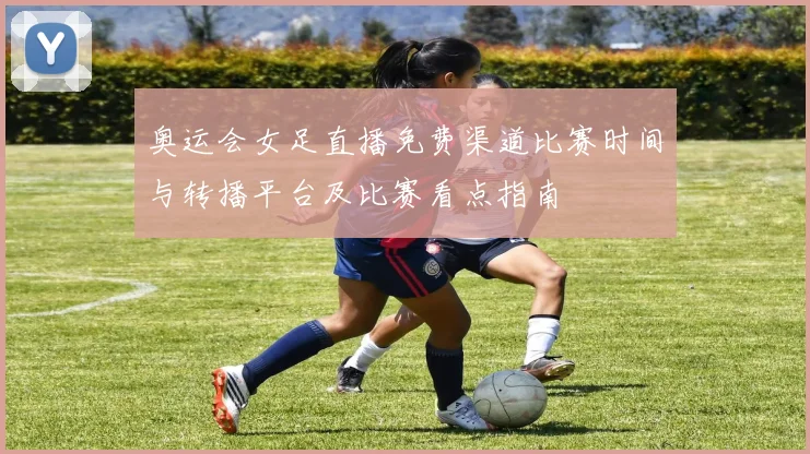 奥运会女足直播免费渠道比赛时间与转播平台及比赛看点指南