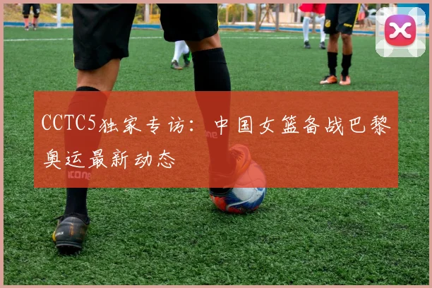 CCTC5独家专访：中国女篮备战巴黎奥运最新动态