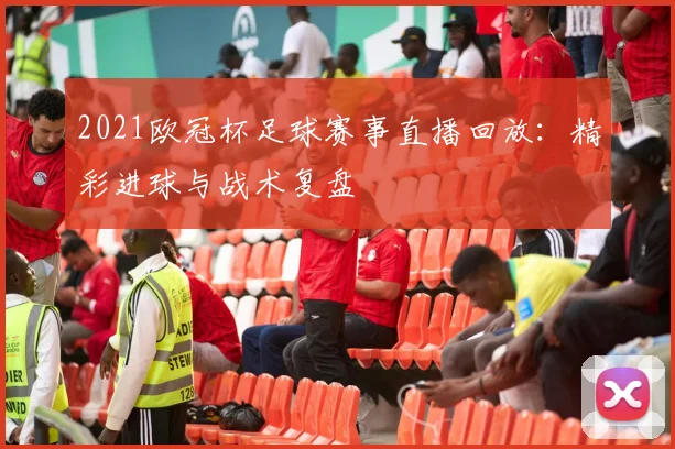 2021欧冠杯足球赛事直播回放：精彩进球与战术复盘