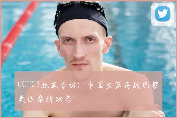 CCTC5独家专访:中国女篮备战巴黎奥运最新动态