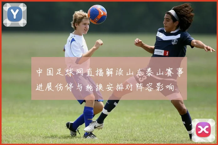 中国足球网直播解读山东泰山赛事进展伤停与轮换安排对阵容影响