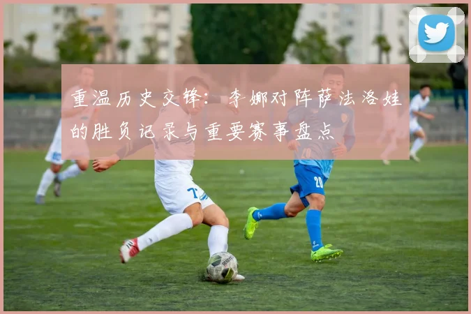 重温历史交锋：李娜对阵萨法洛娃的胜负记录与重要赛事盘点