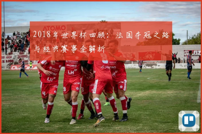 2018年世界杯回顾：法国夺冠之路与经典赛事全解析
