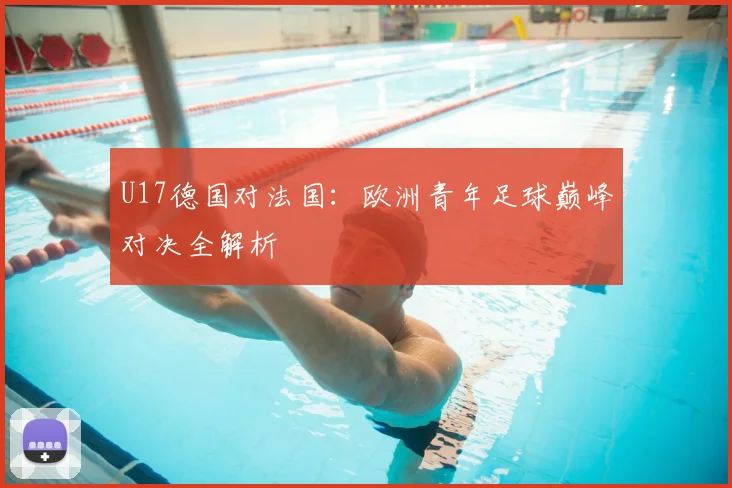 U17德国对法国：欧洲青年足球巅峰对决全解析