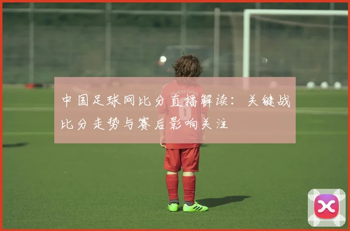 中国足球网比分直播解读：关键战比分走势与赛后影响关注