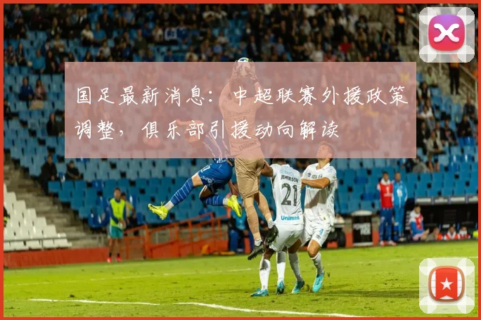国足最新消息：中超联赛外援政策调整，俱乐部引援动向解读